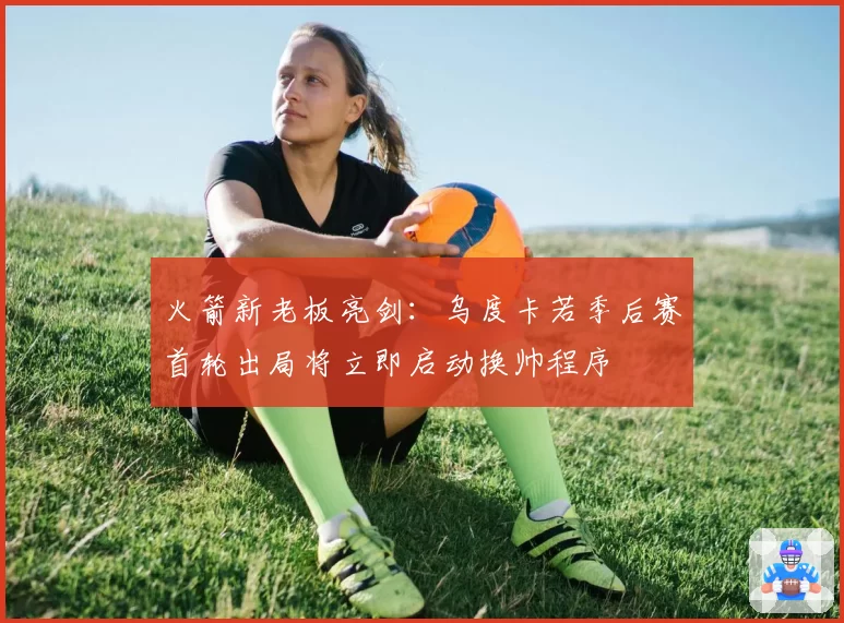 火箭新老板亮剑：乌度卡若季后赛首轮出局将立即启动换帅程序