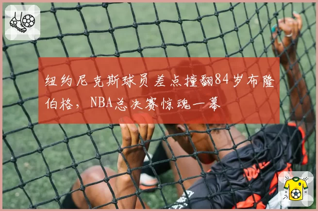 纽约尼克斯球员差点撞翻84岁布隆伯格,NBA总决赛惊魂一幕