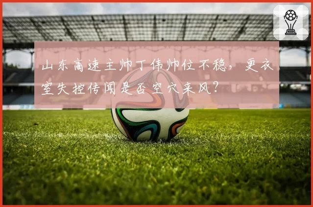 山东高速主帅丁伟帅位不稳,更衣室失控传闻是否空穴来风?