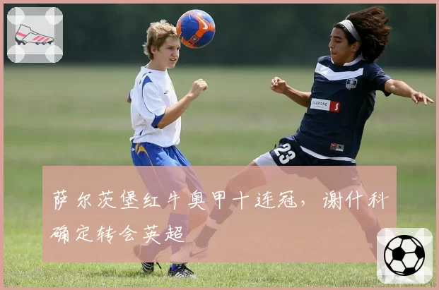 萨尔茨堡红牛奥甲十连冠，谢什科确定转会英超