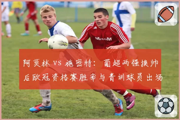 阿莫林 vs 施密特：葡超两强换帅后欧冠资格赛胜率与青训球员出场时间对比
