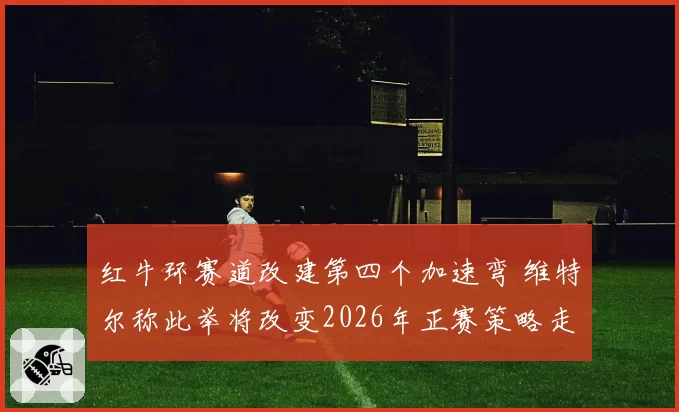 红牛环赛道改建第四个加速弯 维特尔称此举将改变2026年正赛策略走向