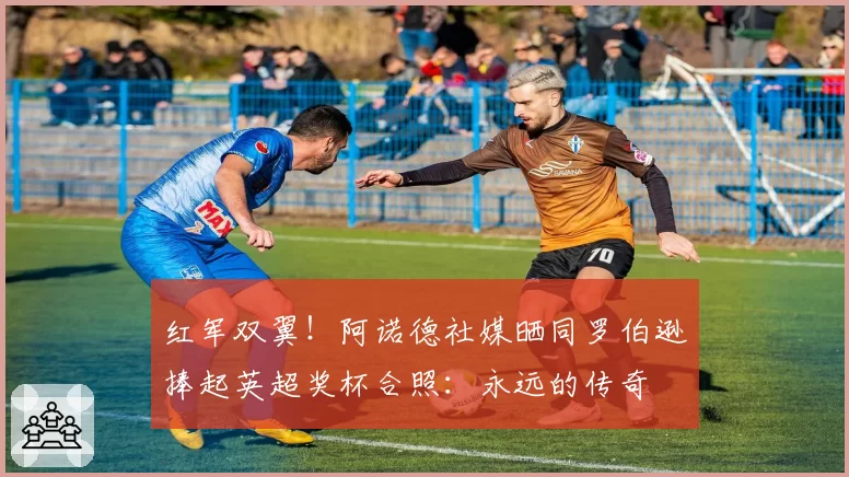 红军双翼！阿诺德社媒晒同罗伯逊捧起英超奖杯合照：永远的传奇