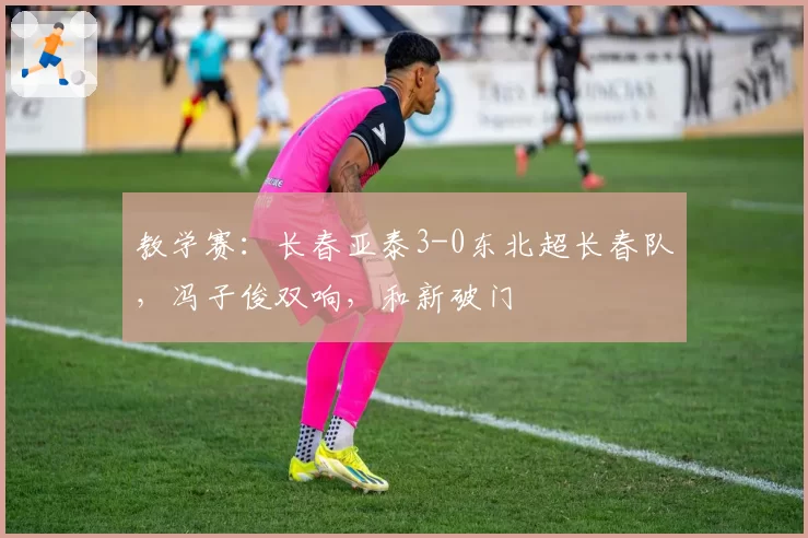教学赛：长春亚泰3-0东北超长春队，冯子俊双响，和新破门
