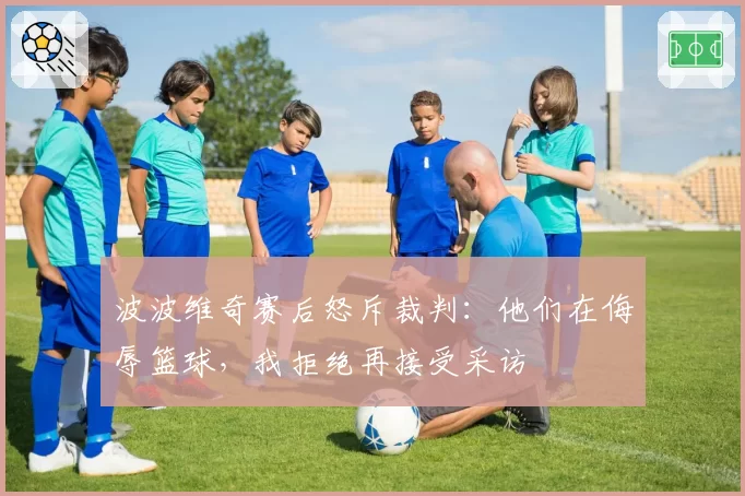波波维奇赛后怒斥裁判：他们在侮辱篮球，我拒绝再接受采访