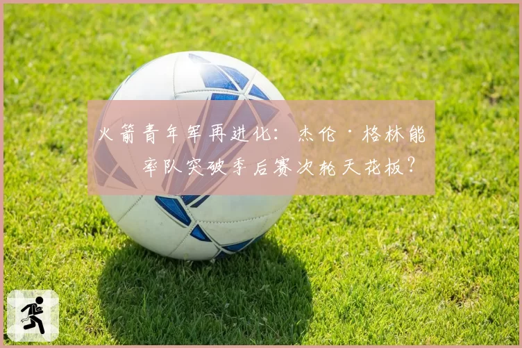 火箭青年军再进化:杰伦·格林能否率队突破季后赛次轮天花板?