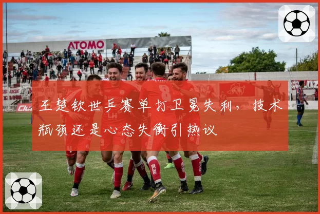 王楚钦世乒赛单打卫冕失利，技术瓶颈还是心态失衡引热议