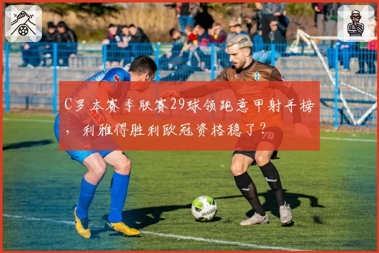 C罗本赛季联赛29球领跑意甲射手榜,利雅得胜利欧冠资格稳了?