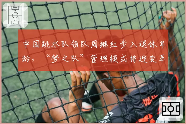 中国跳水队领队周继红步入退休年龄，“梦之队”管理模式将迎变革？