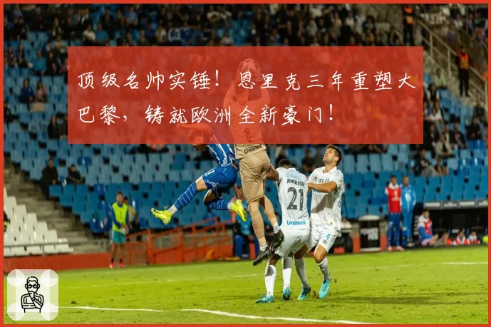 顶级名帅实锤！恩里克三年重塑大巴黎，铸就欧洲全新豪门！