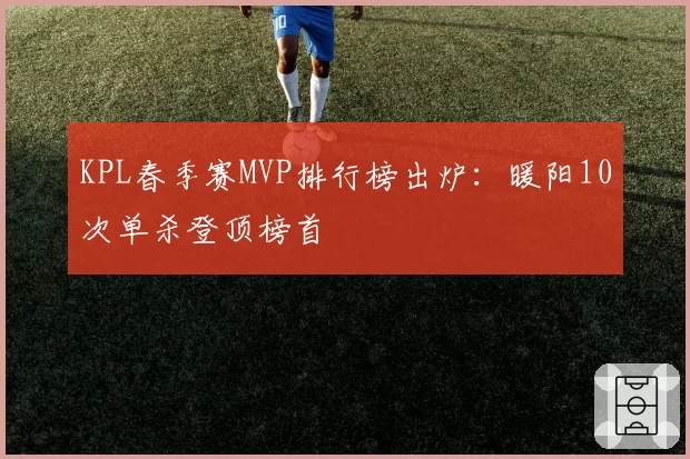 KPL春季赛MVP排行榜出炉：暖阳10次单杀登顶榜首