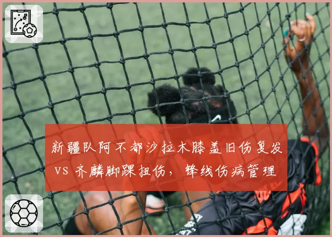 新疆队阿不都沙拉木膝盖旧伤复发 vs 齐麟脚踝扭伤，锋线伤病管理策略对比