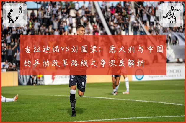 吉拉迪诺vs刘国梁：意大利与中国的乒协改革路线之争深度解析