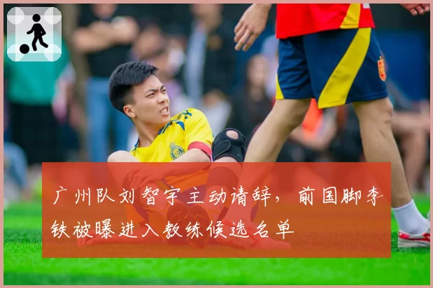 广州队刘智宇主动请辞,前国脚李铁被曝进入教练候选名单