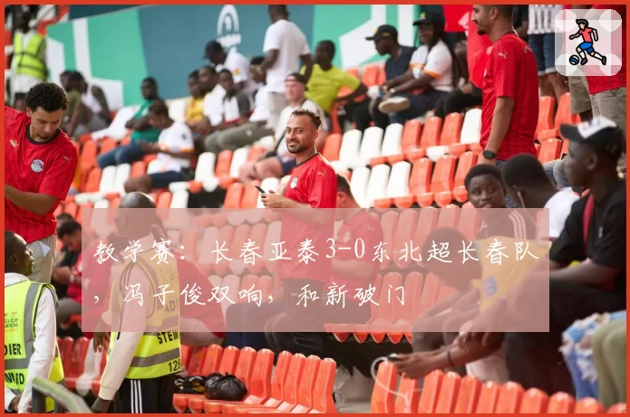 教学赛：长春亚泰3-0东北超长春队，冯子俊双响，和新破门