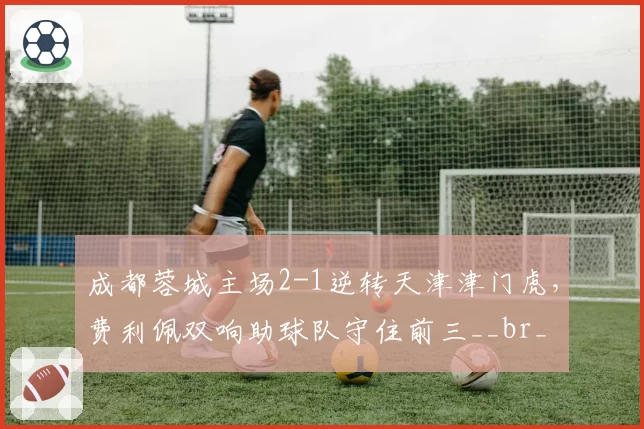 成都蓉城主场2-1逆转天津津门虎，费利佩双响助球队守住前三__br_