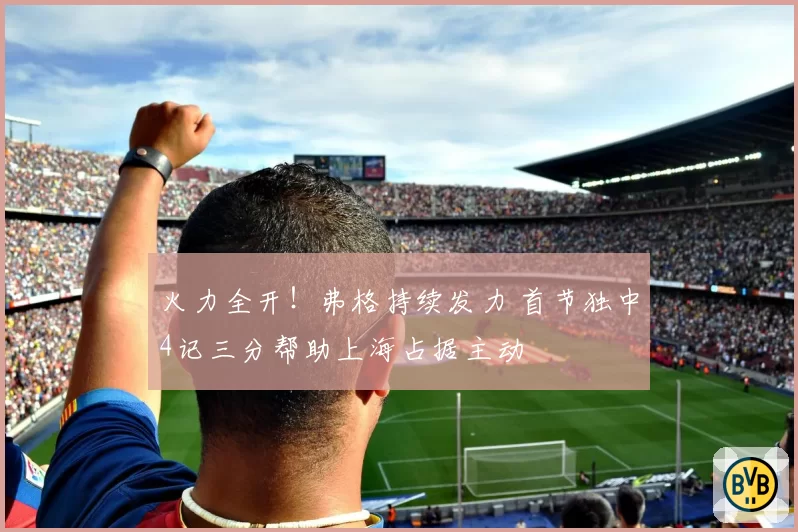 火力全开!弗格持续发力 首节独中4记三分帮助上海占据主动