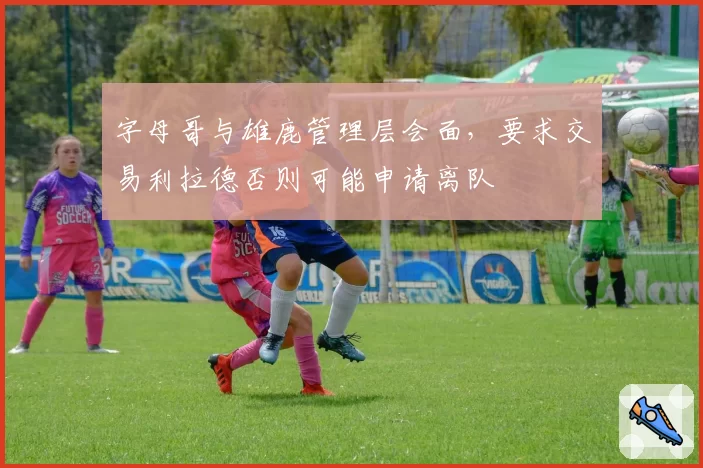 字母哥与雄鹿管理层会面，要求交易利拉德否则可能申请离队
