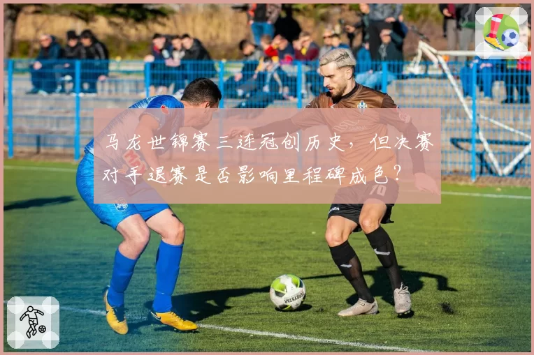 马龙世锦赛三连冠创历史，但决赛对手退赛是否影响里程碑成色？