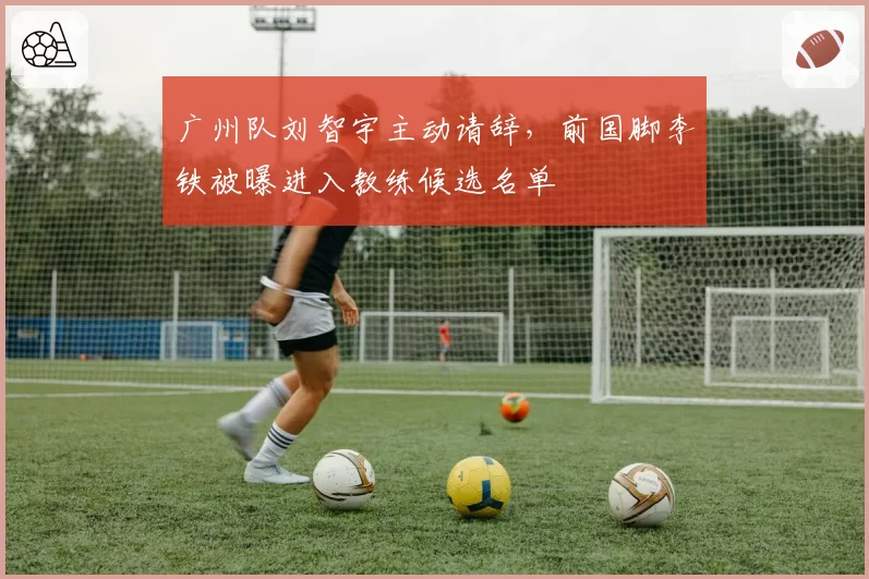 广州队刘智宇主动请辞,前国脚李铁被曝进入教练候选名单