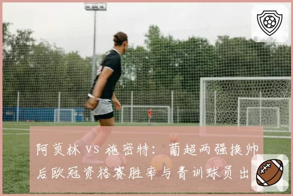 阿莫林 vs 施密特：葡超两强换帅后欧冠资格赛胜率与青训球员出场时间对比