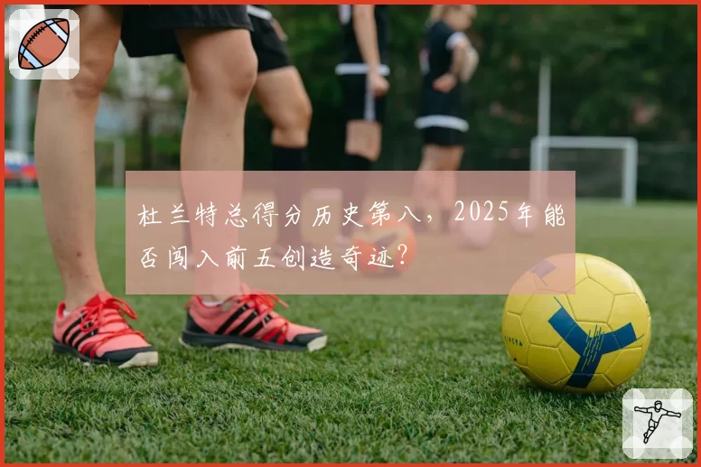 杜兰特总得分历史第八,2025年能否闯入前五创造奇迹?