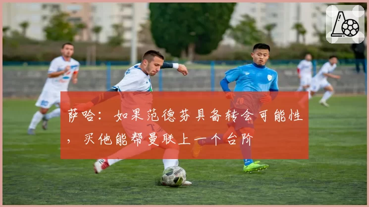 萨哈:如果范德芬具备转会可能性,买他能帮曼联上一个台阶