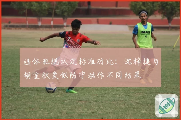 违体犯规认定标准对比：沈梓捷与胡金秋类似防守动作不同结果