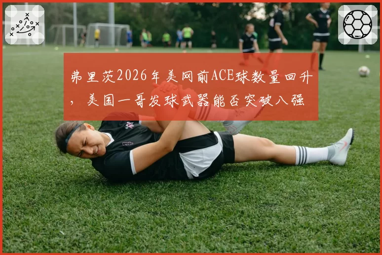 弗里茨2026年美网前ACE球数量回升,美国一哥发球武器能否突破八强瓶颈?