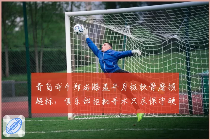 青岛海牛郑龙膝盖半月板软骨磨损超标,俱乐部拒批手术只求保守硬撑