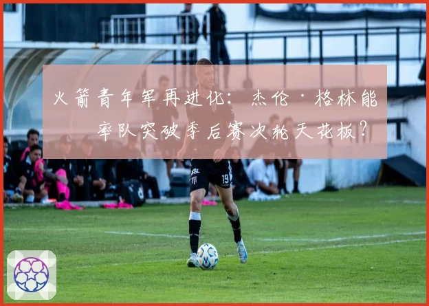 火箭青年军再进化:杰伦·格林能否率队突破季后赛次轮天花板?