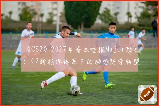 《CS2》2027年哥本哈根Major预测：G2新指挥体系下的动态防守转型效果评估