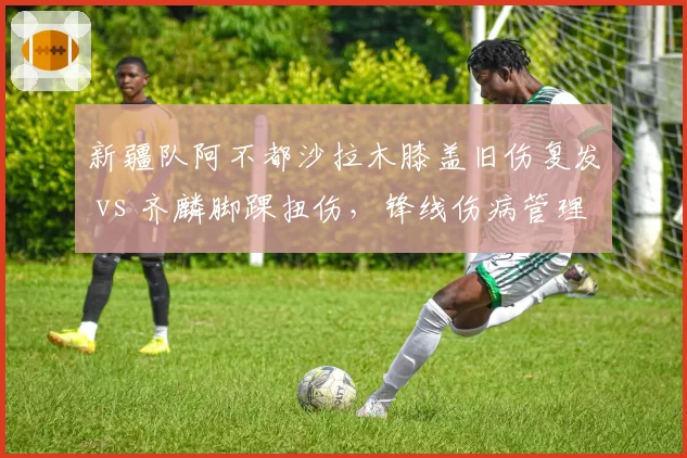 新疆队阿不都沙拉木膝盖旧伤复发 vs 齐麟脚踝扭伤，锋线伤病管理策略对比