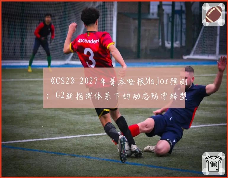 《CS2》2027年哥本哈根Major预测：G2新指挥体系下的动态防守转型效果评估