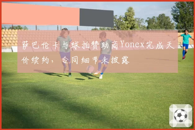 萨巴伦卡与球拍赞助商Yonex完成天价续约，合同细节未披露