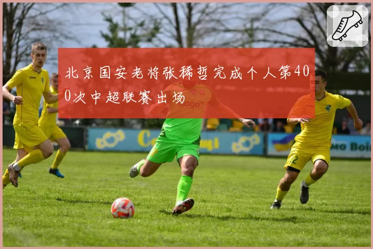 北京国安老将张稀哲完成个人第400次中超联赛出场