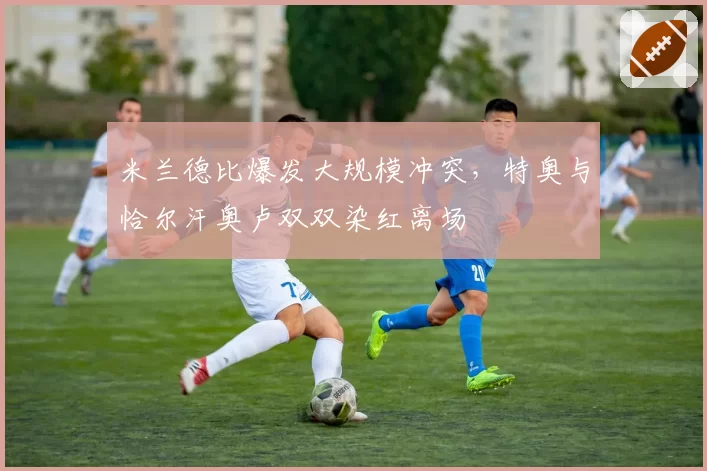 米兰德比爆发大规模冲突，特奥与恰尔汗奥卢双双染红离场