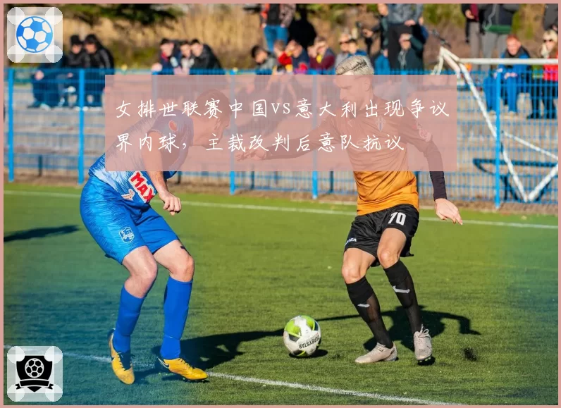 女排世联赛中国vs意大利出现争议界内球，主裁改判后意队抗议