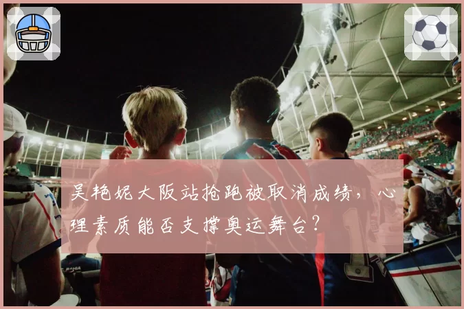 吴艳妮大阪站抢跑被取消成绩，心理素质能否支撑奥运舞台？