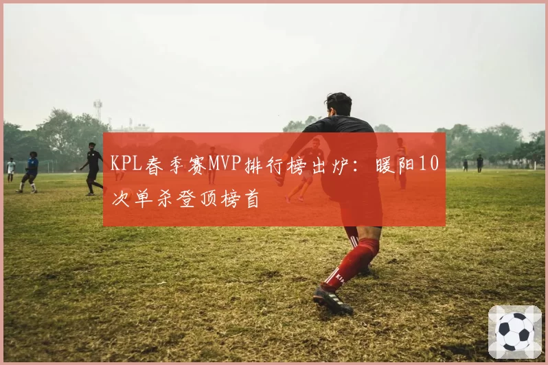 KPL春季赛MVP排行榜出炉:暖阳10次单杀登顶榜首