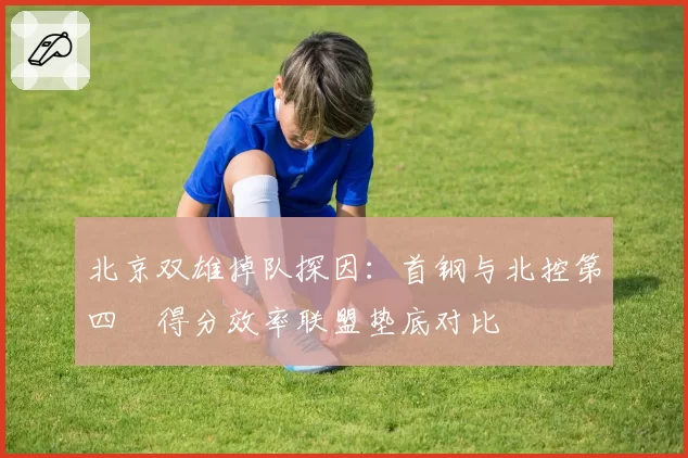 北京双雄掉队探因:首钢与北控第四節得分效率联盟垫底对比