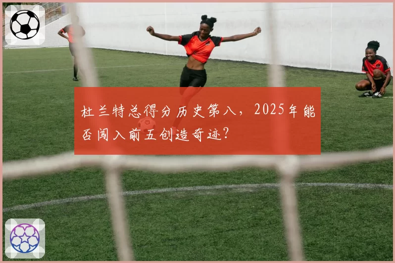 杜兰特总得分历史第八,2025年能否闯入前五创造奇迹?