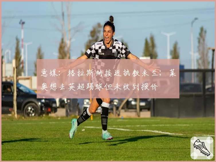 意媒：格拉斯纳接近执教米兰；莱奥想去英超踢球但未收到报价