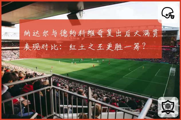 纳达尔与德约科维奇复出后大满贯表现对比：红土之王更胜一筹？