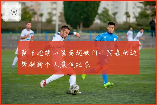 萨卡连续七场英超破门，阿森纳边锋刷新个人最佳纪录