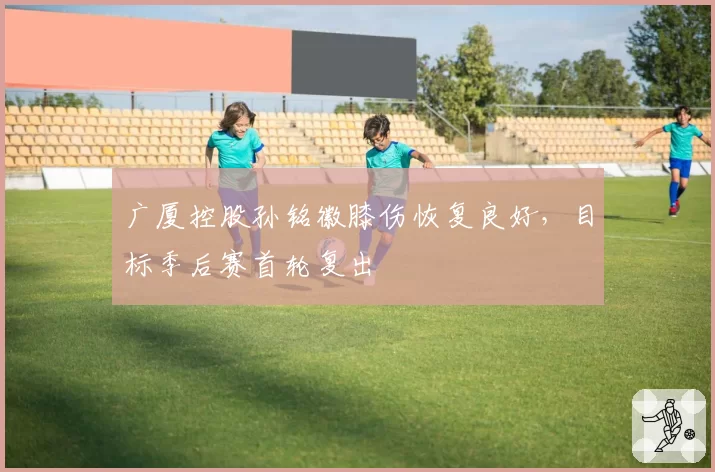 广厦控股孙铭徽膝伤恢复良好,目标季后赛首轮复出