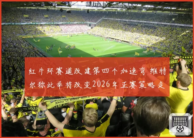 红牛环赛道改建第四个加速弯 维特尔称此举将改变2026年正赛策略走向