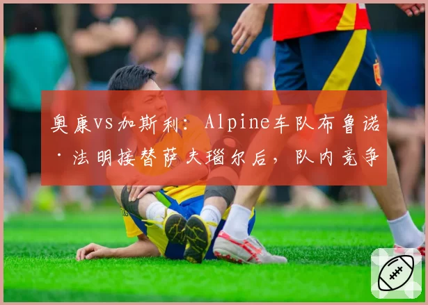奥康vs加斯利：Alpine车队布鲁诺·法明接替萨夫瑙尔后，队内竞争氛围对比分析