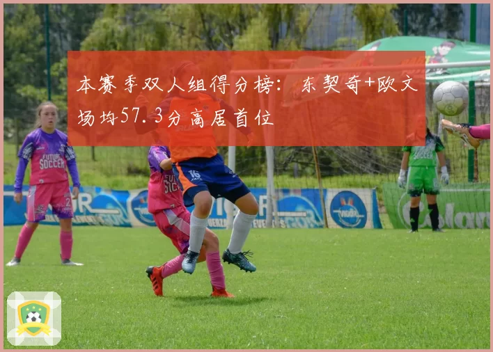 本赛季双人组得分榜：东契奇+欧文场均57.3分高居首位