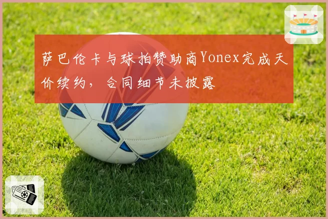 萨巴伦卡与球拍赞助商Yonex完成天价续约，合同细节未披露